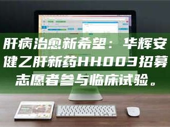甘肃肝病治愈新希望：华辉安健乙肝新药HH003招募志愿者参与临床试验。