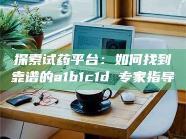 甘肃探索试药平台：如何找到靠谱的a1b1c1d溦专家指导