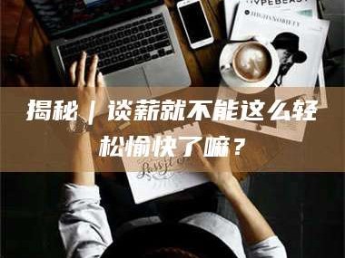 甘肃揭秘｜谈薪就不能这么轻松愉快了嘛？