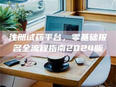 甘肃注册试药平台，零基础报名全流程指南2024版