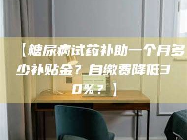 甘肃【糖尿病试药补助一个月多少补贴金？自缴费降低30%？】