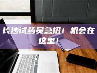 甘肃长沙试药员急招！机会在这里！