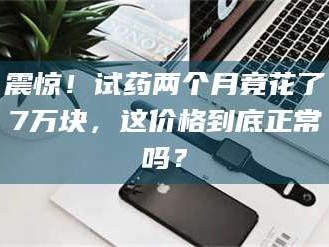 甘肃震惊！试药两个月竟花了7万块，这价格到底正常吗？
