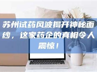 甘肃苏州试药风波揭开神秘面纱，这家药企的真相令人震惊！