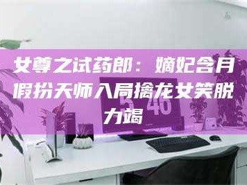 甘肃女尊之试药郎：嫡妃含月假扮天师入局擒龙女笑脱力竭