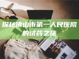 甘肃探秘佛山市第一人民医院的试药之旅