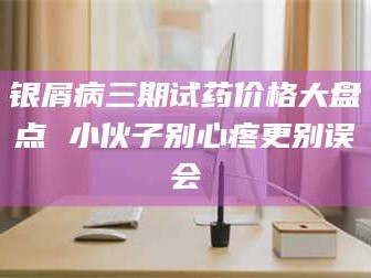 甘肃银屑病三期试药价格大盘点 小伙子别心疼更别误会