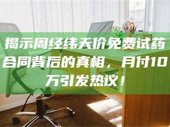 甘肃揭示周经纬天价免费试药合同背后的真相，月付10万引发热议！