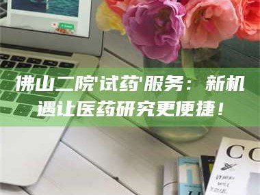 甘肃佛山二院'试药'服务：新机遇让医药研究更便捷！