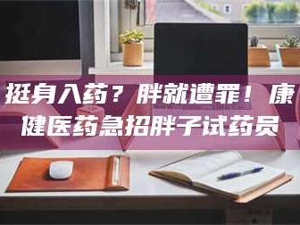 甘肃挺身入药？胖就遭罪！康健医药急招胖子试药员