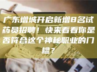 甘肃广东增城开启新增8名试药员招聘！快来看看你是否符合这个神秘职业的门槛？