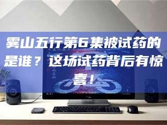 甘肃雾山五行第6集被试药的是谁？这场试药背后有惊喜！