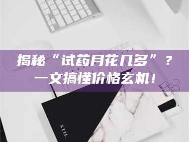 甘肃揭秘“试药月花几多”？一文搞懂价格玄机！