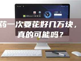 甘肃试药一次要花好几万块，这真的可能吗？