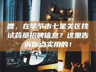 甘肃嘿，在毕节市七星关区找试药员招聘信息？这里告诉你点实用的！