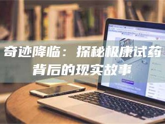 甘肃奇迹降临：探秘极康试药背后的现实故事