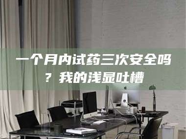 甘肃一个月内试药三次安全吗？我的浅显吐槽