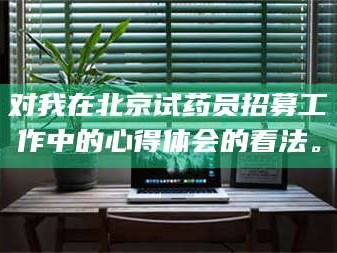 甘肃对我在北京试药员招募工作中的心得体会的看法。