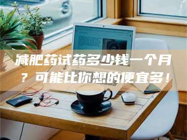 甘肃***药试药多少钱一个月？可能比你想的便宜多！