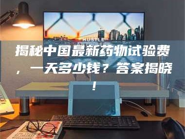 甘肃揭秘中国最新药物试验费，一天多少钱？答案揭晓！