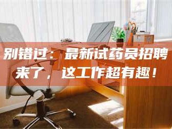 甘肃别错过：最新试药员招聘来了，这工作超有趣！