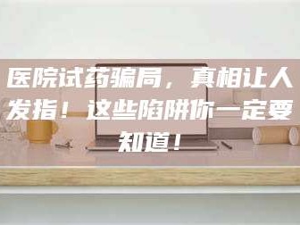 甘肃医院试药骗局，真相让人发指！这些陷阱你一定要知道！