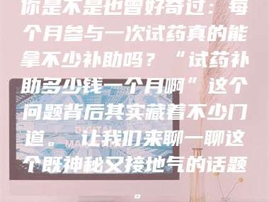 甘肃你是不是也曾好奇过：每个月参与一次试药真的能拿不少补助吗？“试药补助多少钱一个月啊”这个问题背后其实藏着不少门道。 让我们来聊一聊这个既神秘又接地气的话题。