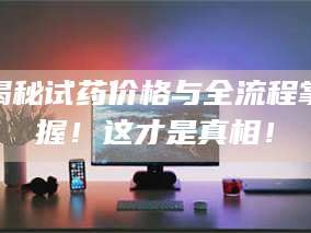 甘肃揭秘试药价格与全流程掌握！这才是真相！