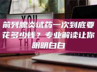 甘肃前列腺炎试药一次到底要花多少钱？专业解读让你明明白白