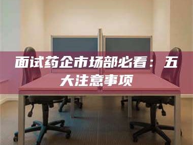 甘肃面试药企市场部必看：五大注意事项