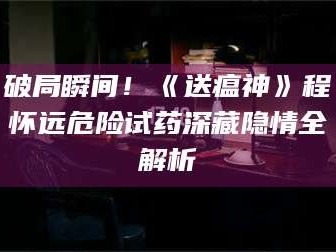 甘肃破局瞬间！《送瘟神》程怀远危险试药深藏隐情全解析