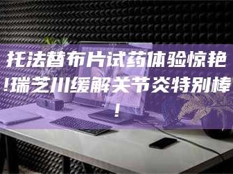 甘肃托法替布片试药体验惊艳!瑞芝川缓解关节炎特别棒!