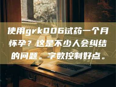 甘肃使用grk006试药一个月怀孕？这是不少人会纠结的问题。字数控制好点。
