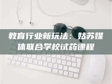 甘肃教育行业新玩法：姑苏媒体联合学校试药课程