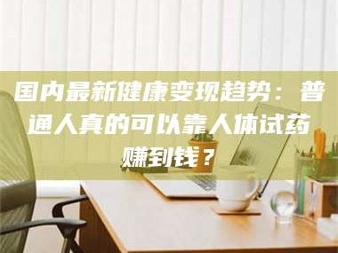 甘肃国内最新健康变现趋势：普通人真的可以靠人体试药赚到钱？