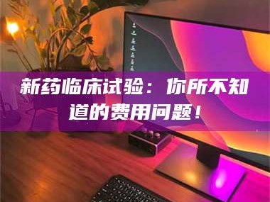 甘肃新药临床试验：你所不知道的费用问题！