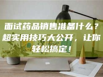 甘肃面试药品销售准备什么？超实用技巧大公开，让你轻松搞定！