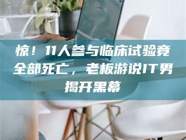 甘肃惊！11人参与临床试验竟全部死亡，老板游说IT男揭开黑幕
