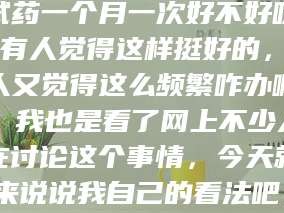 甘肃试药一个月一次好不好呀？有人觉得这样挺好的，有人又觉得这么频繁咋办啊。我也是看了网上不少人在讨论这个事情，今天就来说说我自己的看法吧。