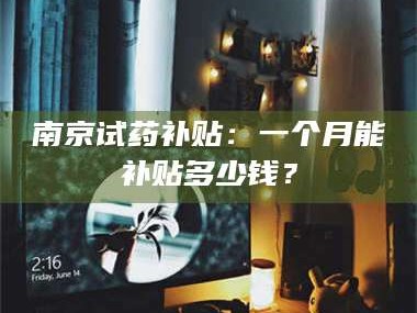 甘肃南京试药补贴：一个月能补贴多少钱？