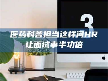 甘肃医药科普担当这样问HR让面试事半功倍