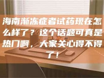 甘肃海南渐冻症者试药现在怎么样了？这个话题可真是热门啊，大家关心得不得了！