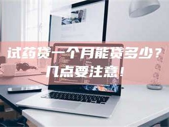 甘肃试药贷一个月能贷多少？几点要注意！