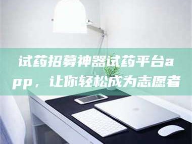 甘肃试药招募神器试药平台app，让你轻松成为志愿者