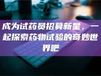 甘肃成为试药员招募新星，一起探索药物试验的奇妙世界吧