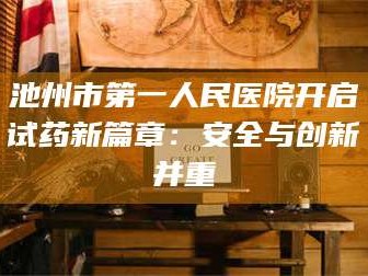 甘肃池州市第一人民医院开启试药新篇章：安全与创新并重