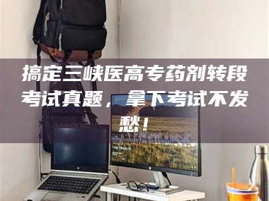 甘肃搞定三峡医高专药剂转段考试真题，拿下考试不发愁！