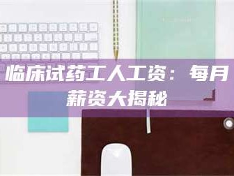 甘肃临床试药工人工资：每月薪资大揭秘