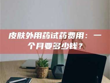 甘肃皮肤外用药试药费用：一个月要多少钱？