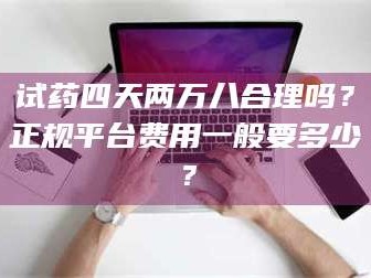 甘肃试药四天两万八合理吗？正规平台费用一般要多少？